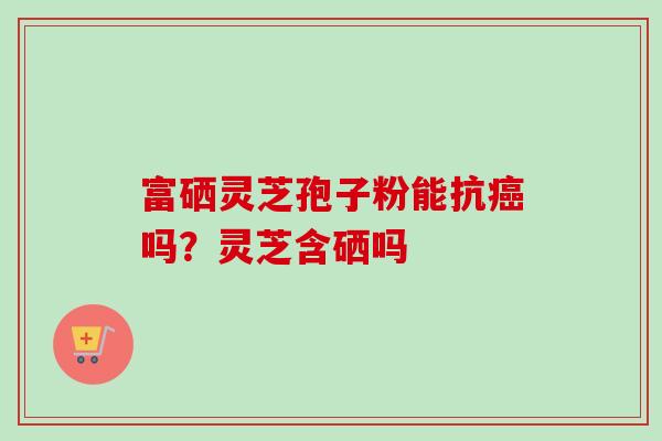 富硒灵芝孢子粉能抗癌吗？灵芝含硒吗