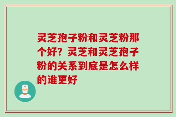灵芝孢子粉和灵芝粉那个好？灵芝和灵芝孢子粉的关系到底是怎么样的谁更好