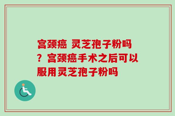 宫颈癌 灵芝孢子粉吗？宫颈癌手术之后可以服用灵芝孢子粉吗