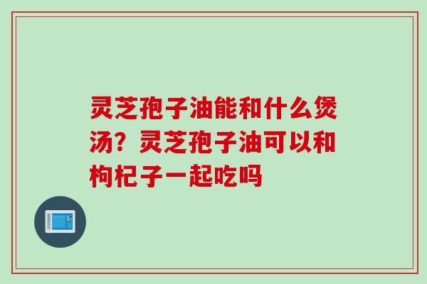 灵芝孢子油能和什么煲汤？灵芝孢子油可以和枸杞子一起吃吗