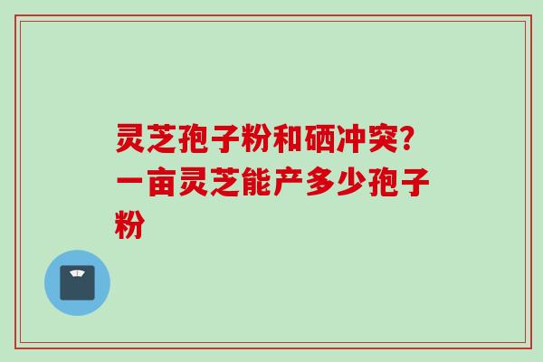 灵芝孢子粉和硒冲突？一亩灵芝能产多少孢子粉