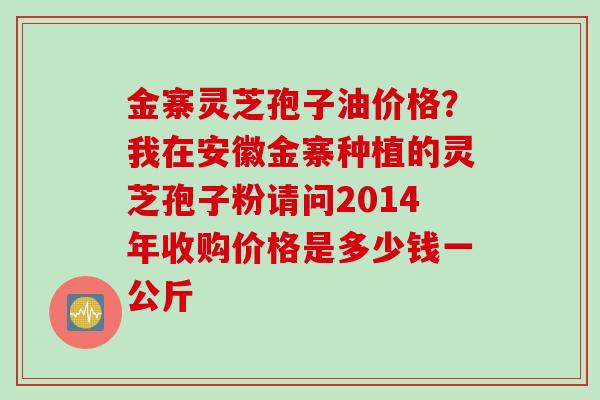金寨灵芝孢子油价格？我在安徽金寨种植的灵芝孢子粉请问2014年收购价格是多少钱一公斤
