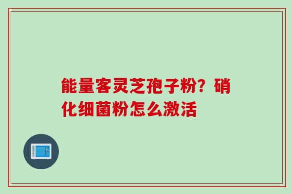 能量客灵芝孢子粉？硝化细菌粉怎么激活