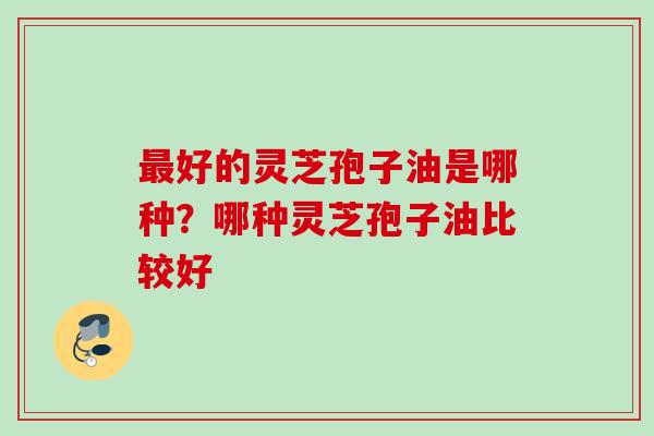 最好的灵芝孢子油是哪种？哪种灵芝孢子油比较好