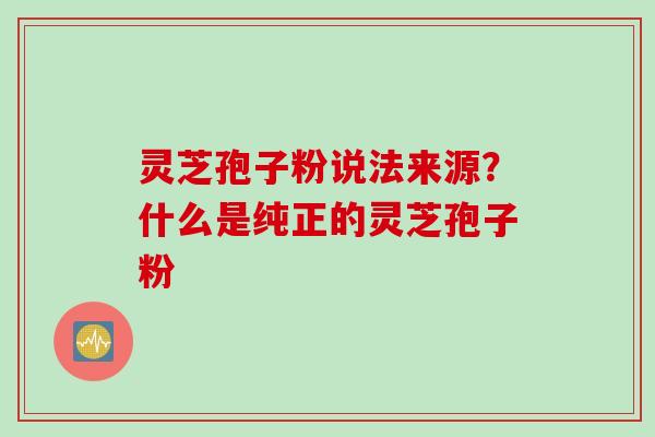 灵芝孢子粉说法来源？什么是纯正的灵芝孢子粉