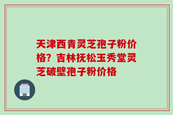 天津西青灵芝孢子粉价格？吉林抚松玉秀堂灵芝破壁孢子粉价格