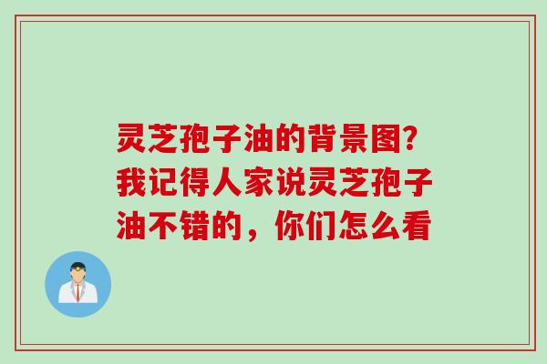 灵芝孢子油的背景图？我记得人家说灵芝孢子油不错的，你们怎么看