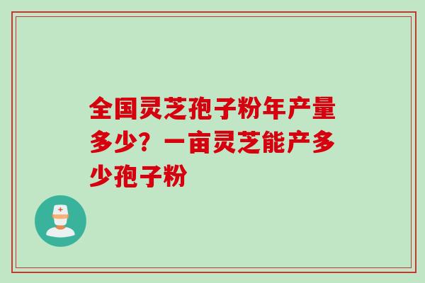 全国灵芝孢子粉年产量多少？一亩灵芝能产多少孢子粉