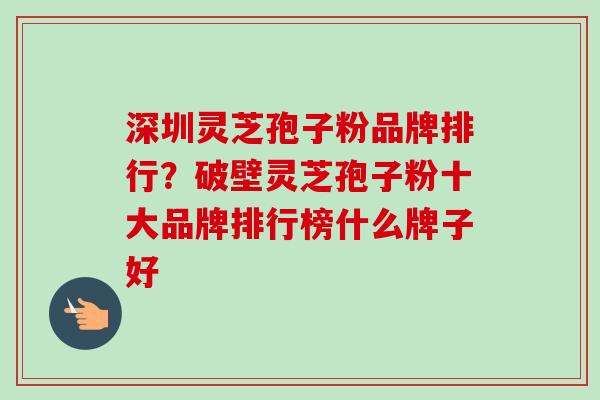 深圳灵芝孢子粉品牌排行？破壁灵芝孢子粉十大品牌排行榜什么牌子好