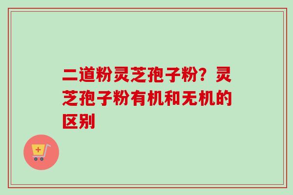 二道粉灵芝孢子粉？灵芝孢子粉有机和无机的区别