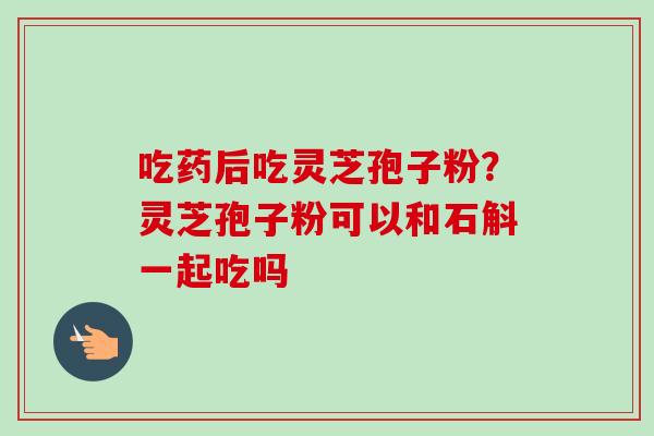吃药后吃灵芝孢子粉？灵芝孢子粉可以和石斛一起吃吗