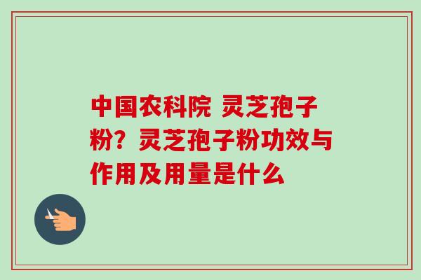 中国农科院 灵芝孢子粉？灵芝孢子粉功效与作用及用量是什么
