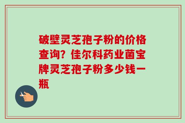 破壁灵芝孢子粉的价格查询？佳尔科药业菌宝牌灵芝孢子粉多少钱一瓶