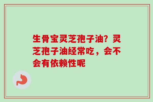 生骨宝灵芝孢子油？灵芝孢子油经常吃，会不会有依赖性呢