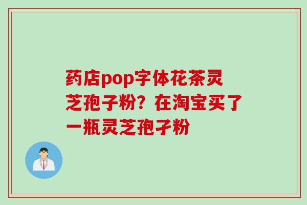 药店pop字体花茶灵芝孢子粉？在淘宝买了一瓶灵芝孢孑粉