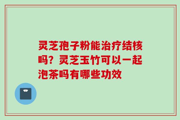 灵芝孢子粉能结核吗？灵芝玉竹可以一起泡茶吗有哪些功效