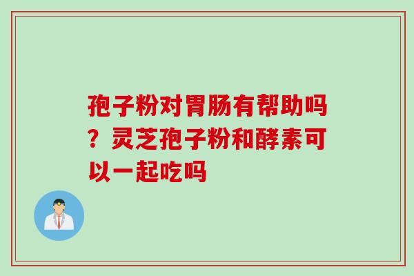 孢子粉对有帮助吗？灵芝孢子粉和酵素可以一起吃吗