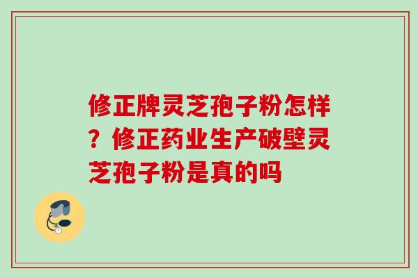 修正牌灵芝孢子粉怎样？修正药业生产破壁灵芝孢子粉是真的吗