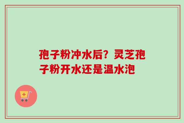 孢子粉冲水后？灵芝孢子粉开水还是温水泡