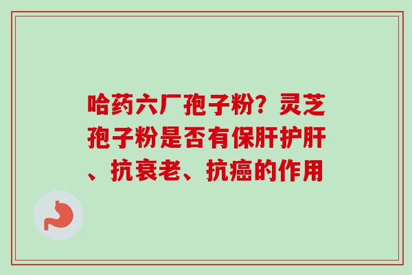 哈药六厂孢子粉？灵芝孢子粉是否有保肝护肝、抗衰老、抗癌的作用