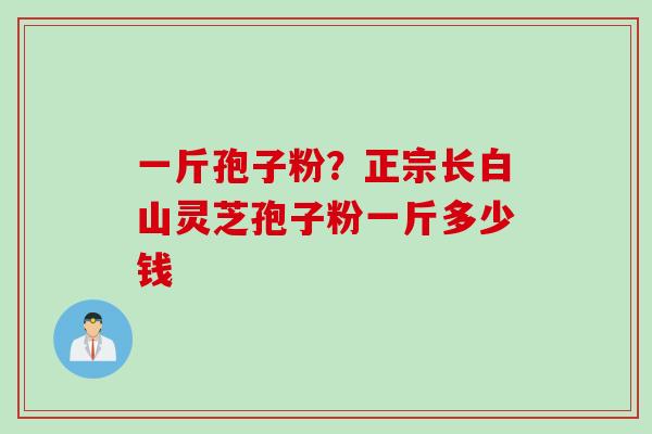 一斤孢子粉?正宗长白山灵芝孢子粉一斤多少钱