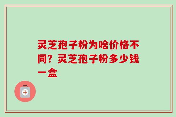 灵芝孢子粉为啥价格不同？灵芝孢子粉多少钱一盒