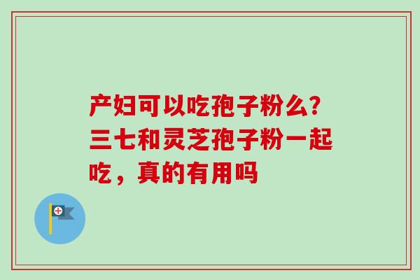 产妇可以吃孢子粉么？三七和灵芝孢子粉一起吃，真的有用吗