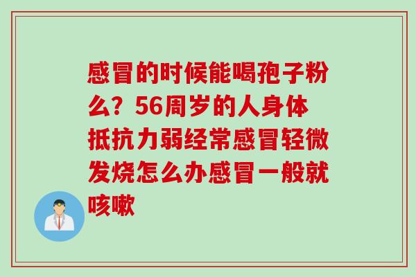 感冒的时候能喝孢子粉么？56周岁的人身体抵抗力弱经常感冒轻微发烧怎么办感冒一般就咳嗽