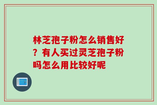 林芝孢子粉怎么销售好？有人买过灵芝孢子粉吗怎么用比较好呢
