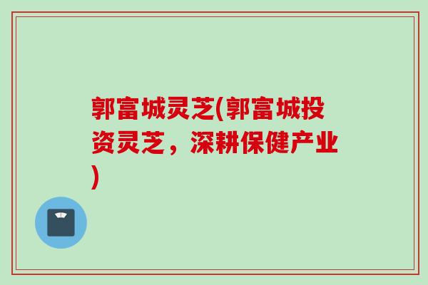 郭富城灵芝(郭富城投资灵芝，深耕保健产业)