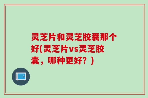 灵芝片和灵芝胶囊那个好(灵芝片vs灵芝胶囊，哪种更好？)