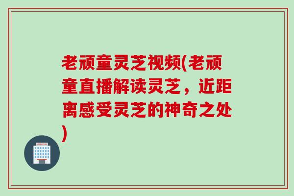 老顽童灵芝视频(老顽童直播解读灵芝，近距离感受灵芝的神奇之处)