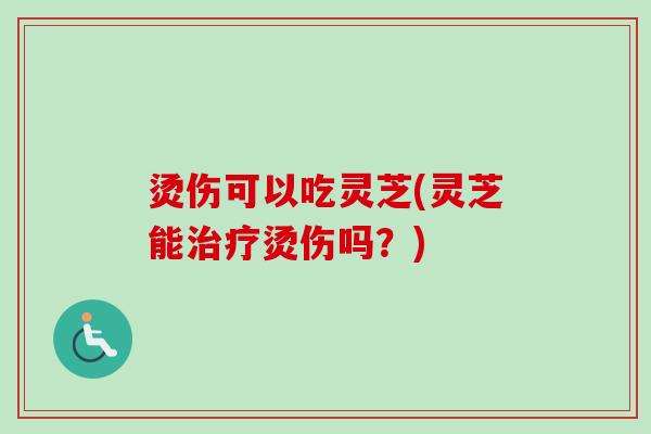 烫伤可以吃灵芝(灵芝能烫伤吗？)