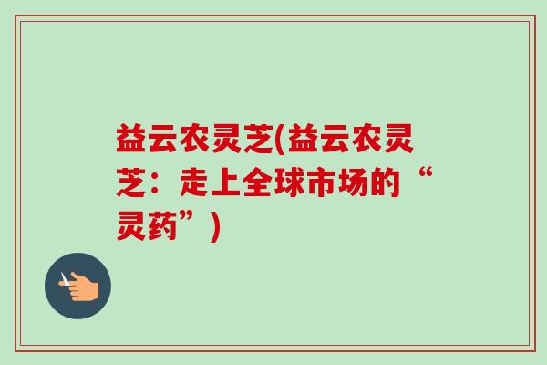 益云农灵芝(益云农灵芝：走上全球市场的“灵药”)