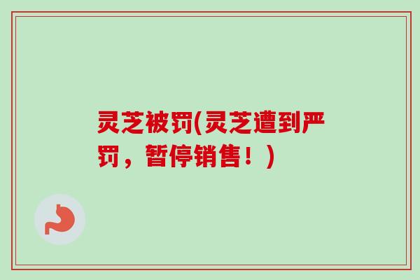 灵芝被罚(灵芝遭到严罚，暂停销售！)