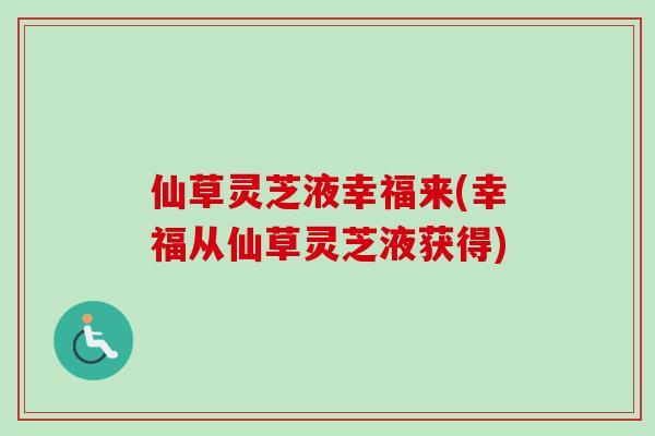 仙草灵芝液幸福来(幸福从仙草灵芝液获得)