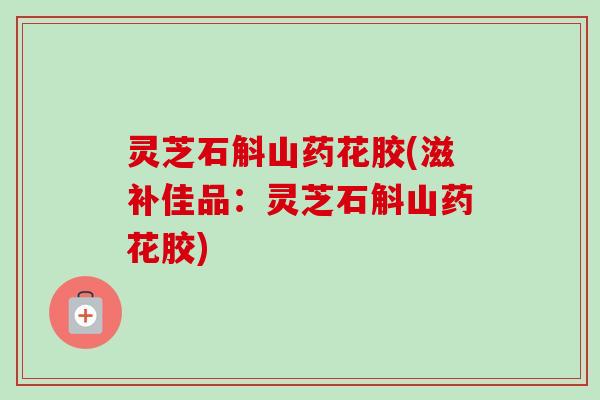灵芝石斛山药花胶(滋补佳品：灵芝石斛山药花胶)