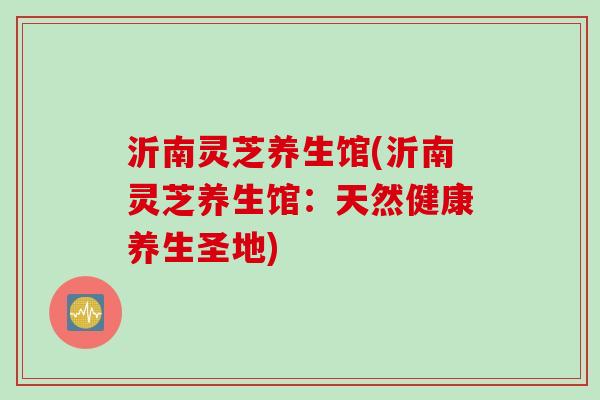 沂南灵芝养生馆(沂南灵芝养生馆：天然健康养生圣地)