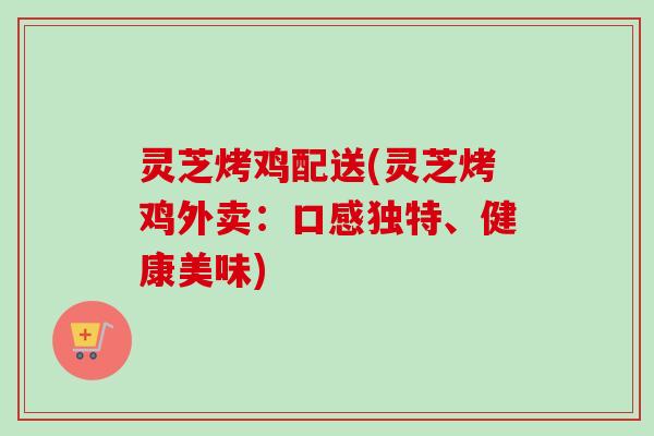 灵芝烤鸡配送(灵芝烤鸡外卖：口感独特、健康美味)