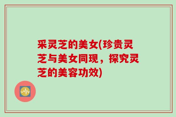 采灵芝的美女(珍贵灵芝与美女同现，探究灵芝的美容功效)