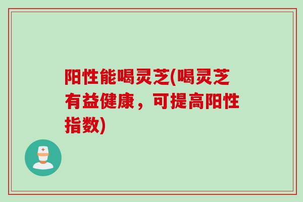 阳性能喝灵芝(喝灵芝有益健康，可提高阳性指数)