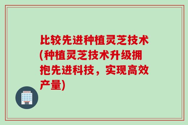 比较先进种植灵芝技术(种植灵芝技术升级拥抱先进科技，实现高效产量)
