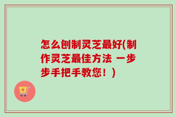 怎么刨制灵芝最好(制作灵芝最佳方法 一步步手把手教您！)