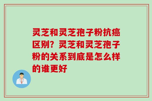 灵芝和灵芝孢子粉抗癌区别？灵芝和灵芝孢子粉的关系到底是怎么样的谁更好