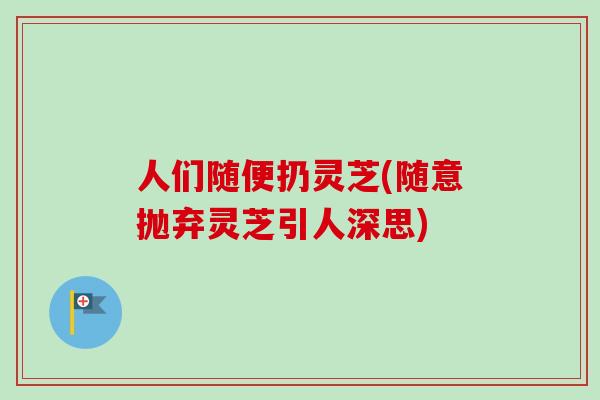 人们随便扔灵芝(随意抛弃灵芝引人深思)