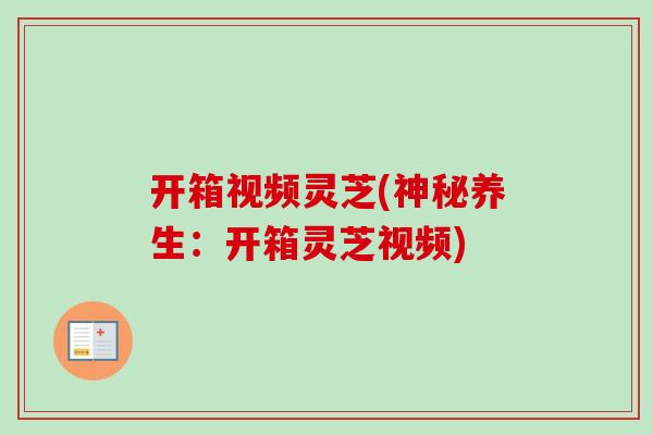开箱视频灵芝(神秘养生：开箱灵芝视频)