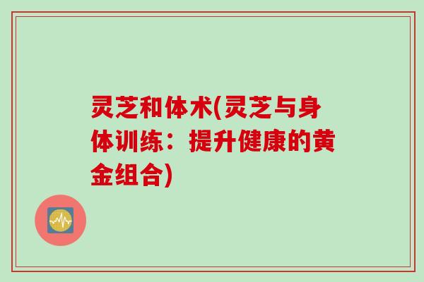 灵芝和体术(灵芝与身体训练：提升健康的黄金组合)