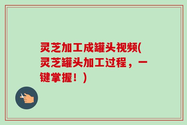灵芝加工成罐头视频(灵芝罐头加工过程，一键掌握！)