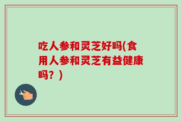 吃人参和灵芝好吗(食用人参和灵芝有益健康吗？)