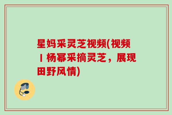 星妈采灵芝视频(视频丨杨幂采摘灵芝，展现田野风情)